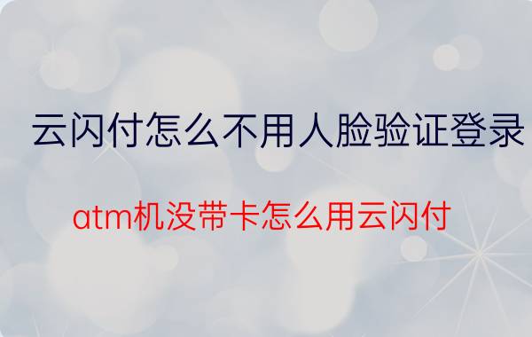 云闪付怎么不用人脸验证登录 atm机没带卡怎么用云闪付？